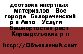 доставка инертных  материалов - Все города, Белореченский р-н Авто » Услуги   . Башкортостан респ.,Караидельский р-н